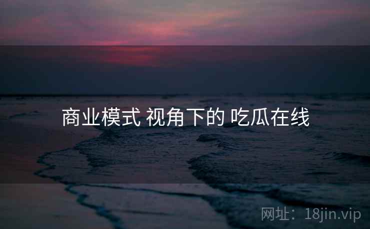 商业模式 视角下的 吃瓜在线  第2张