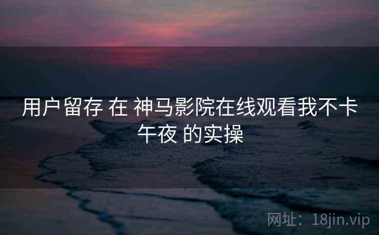 用户留存 在 神马影院在线观看我不卡午夜 的实操  第2张