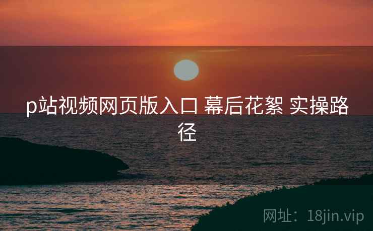 p站视频网页版入口 幕后花絮 实操路径  第2张